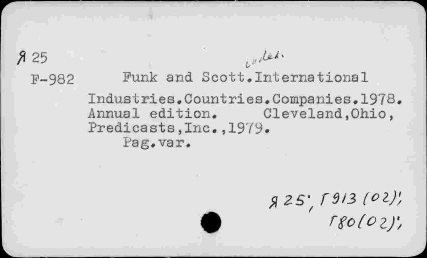 ﻿ft 25
F-982 Funk and Scott.International
Industries.Countries.Companies.1978. Annual edition. Cleveland,Ohio, Predicasts,Inc.,1979.
Pag. var.
^25; rd/3 (oi)\